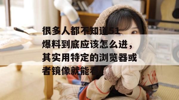 很多人都不知道51 爆料到底应该怎么进,其实用特定的浏览器或者镜像就能看。 很多人都不知道51 爆料到底应该怎么进,其实用特定的浏览器或者镜像就能看。