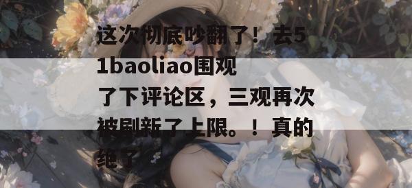 这次彻底吵翻了!去51baoliao围观了下评论区,三观再次被刷新了上限。!真的绝了 这次彻底吵翻了!去51baoliao围观了下评论区,三观再次被刷新了上限。!真的绝了