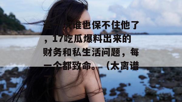 这一次谁也保不住他了，17吃瓜爆料出来的财务和私生活问题，每一个都致命。（太离谱了）