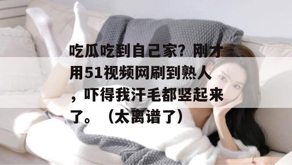 吃瓜吃到自己家？刚才用51视频网刷到熟人，吓得我汗毛都竖起来了。（太离谱了）