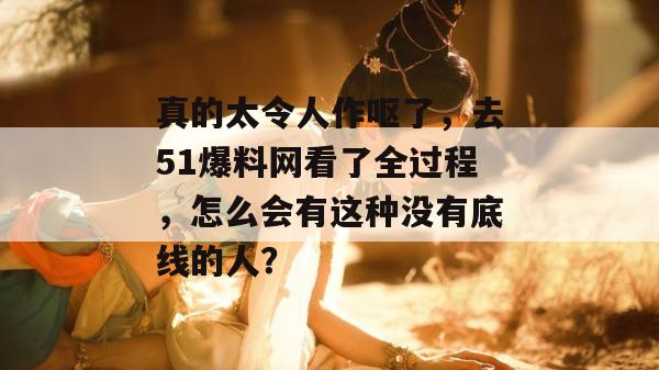 真的太令人作呕了，去51爆料网看了全过程，怎么会有这种没有底线的人？