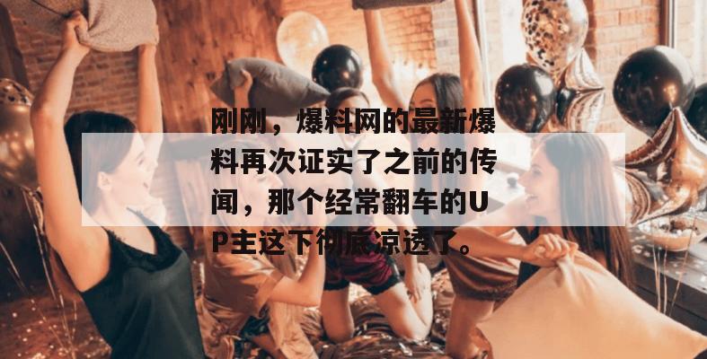 刚刚，爆料网的最新爆料再次证实了之前的传闻，那个经常翻车的UP主这下彻底凉透了。