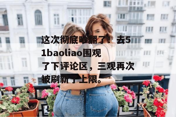 这次彻底吵翻了!去51baoliao围观了下评论区,三观再次被刷新了上限。 这次彻底吵翻了!去51baoliao围观了下评论区,三观再次被刷新了上限。