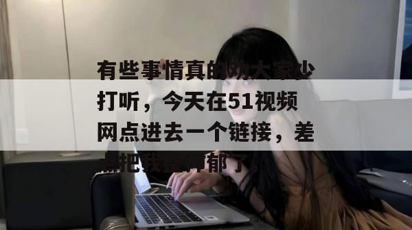 有些事情真的劝大家少打听,今天在51视频网点进去一个链接,差点把我整抑郁了。 有些事情真的劝大家少打听,今天在51视频网点进去一个链接,差点把我整抑郁了。