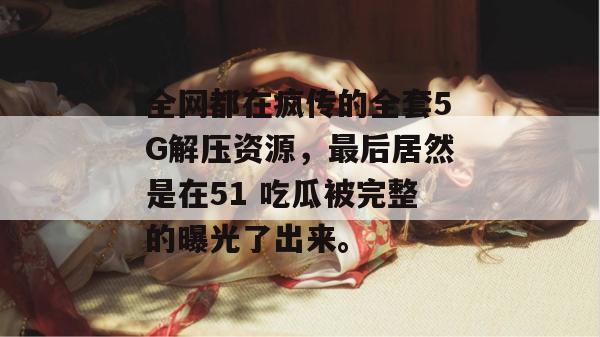 全网都在疯传的全套5G解压资源,最后居然是在51 吃瓜被完整的曝光了出来。 全网都在疯传的全套5G解压资源,最后居然是在51 吃瓜被完整的曝光了出来。