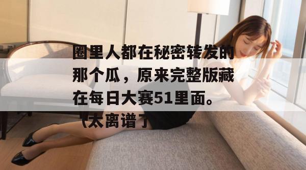 圈里人都在秘密转发的那个瓜，原来完整版藏在每日大赛51里面。（太离谱了）