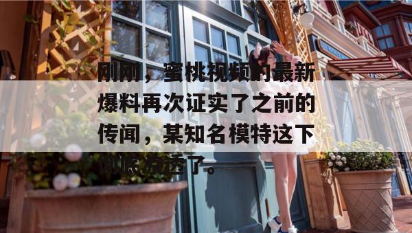 刚刚，蜜桃视频的最新爆料再次证实了之前的传闻，某知名模特这下彻底凉透了。