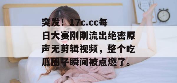 突发！17c.cc每日大赛刚刚流出绝密原声无剪辑视频，整个吃瓜圈子瞬间被点燃了。