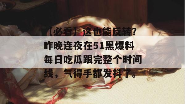 【必看】这也能反转？昨晚连夜在51黑爆料每日吃瓜跟完整个时间线，气得手都发抖了。