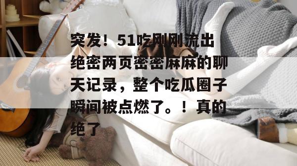 突发！51吃刚刚流出绝密两页密密麻麻的聊天记录，整个吃瓜圈子瞬间被点燃了。！真的绝了