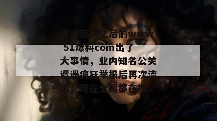 这波反转之后的www 51爆料com出了大事情，业内知名公关遭遇疯狂举报后再次流出，现在全网都在搜。