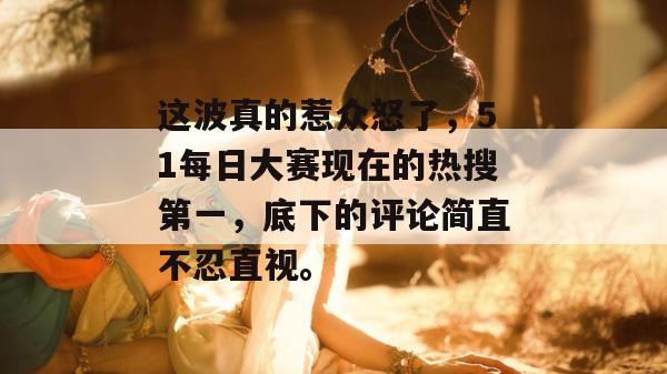 这波真的惹众怒了，51每日大赛现在的热搜第一，底下的评论简直不忍直视。