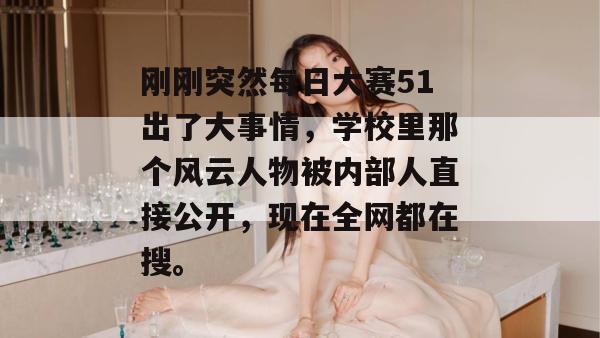刚刚突然每日大赛51出了大事情，学校里那个风云人物被内部人直接公开，现在全网都在搜。